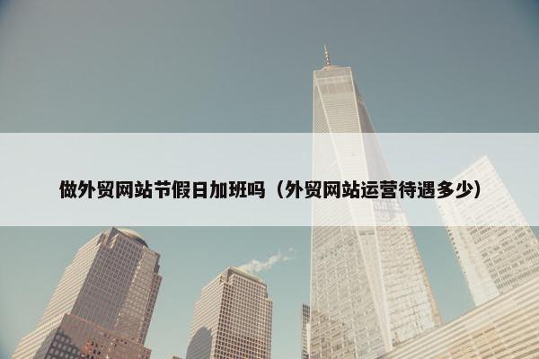 做外贸网站节假日加班吗（外贸网站运营待遇多少）