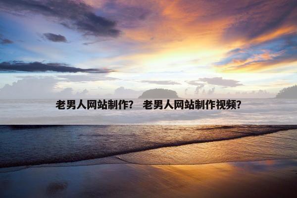 老男人网站制作？ 老男人网站制作视频？