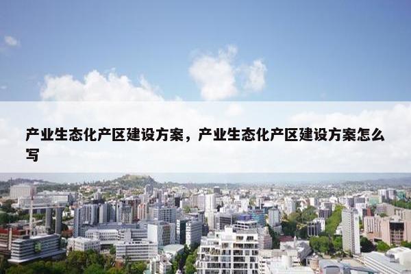产业生态化产区建设方案，产业生态化产区建设方案怎么写