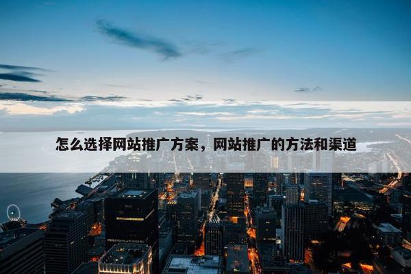 怎么选择网站推广方案，网站推广的方法和渠道