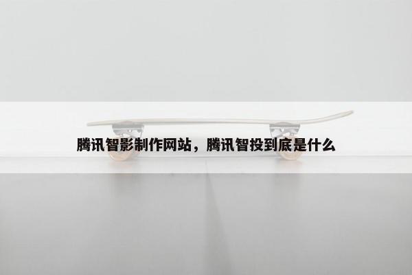 腾讯智影制作网站，腾讯智投到底是什么
