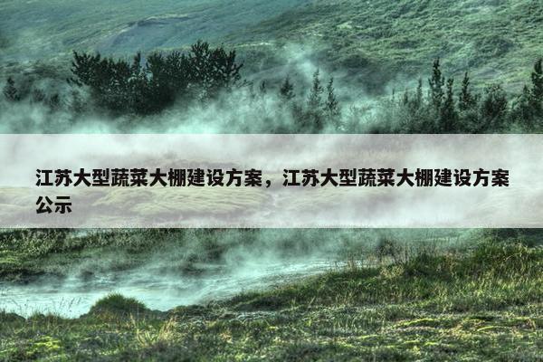 江苏大型蔬菜大棚建设方案，江苏大型蔬菜大棚建设方案公示