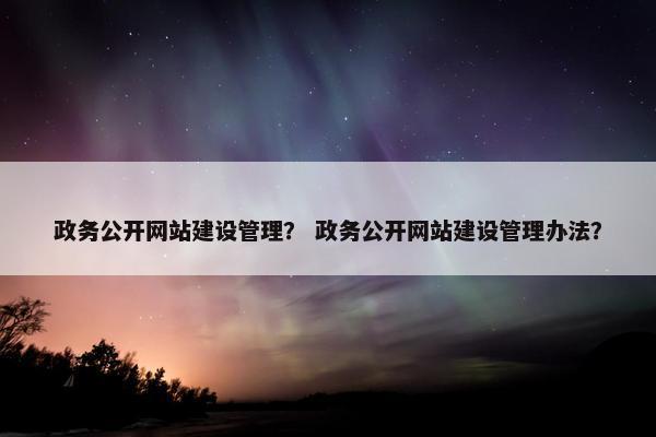 政务公开网站建设管理？ 政务公开网站建设管理办法？