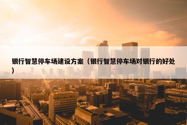 银行智慧停车场建设方案（银行智慧停车场对银行的好处）