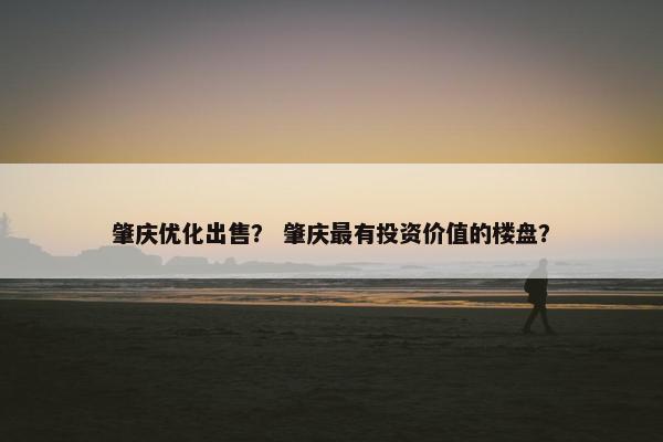 肇庆优化出售？ 肇庆最有投资价值的楼盘？