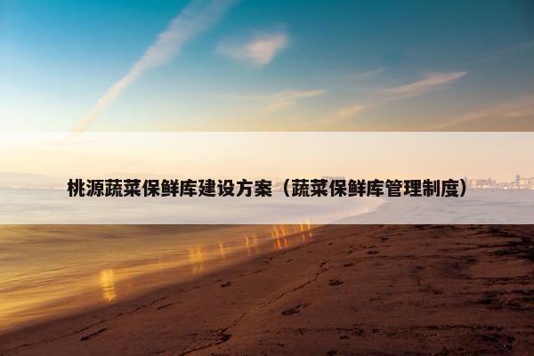 桃源蔬菜保鲜库建设方案（蔬菜保鲜库管理制度）