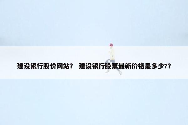 建设银行股价网站？ 建设银行股票最新价格是多少?？
