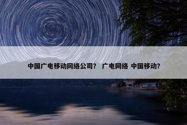 中国广电移动网络公司？ 广电网络 中国移动？