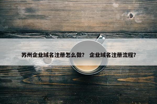 苏州企业域名注册怎么做？ 企业域名注册流程？