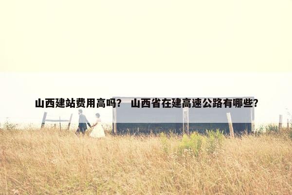 山西建站费用高吗？ 山西省在建高速公路有哪些？