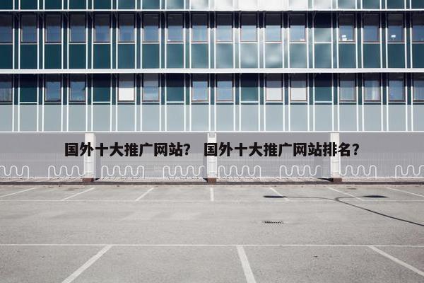 国外十大推广网站？ 国外十大推广网站排名？