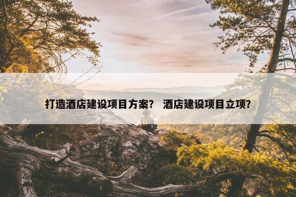 打造酒店建设项目方案？ 酒店建设项目立项？