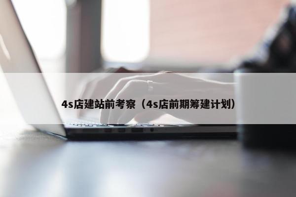 4s店建站前考察（4s店前期筹建计划）