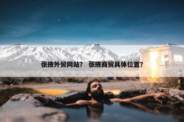 张掖外贸网站？ 张掖商贸具体位置？