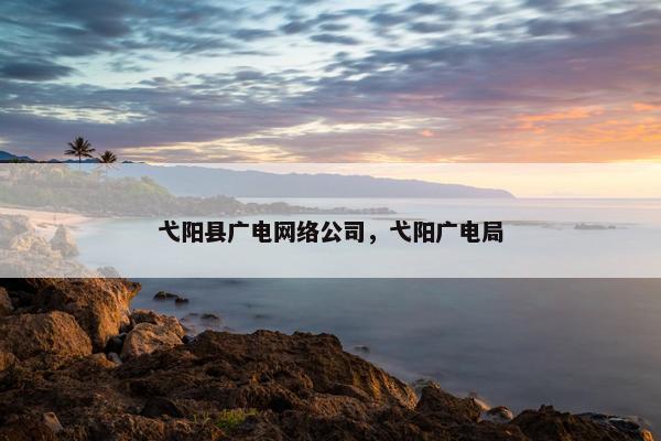 弋阳县广电网络公司，弋阳广电局