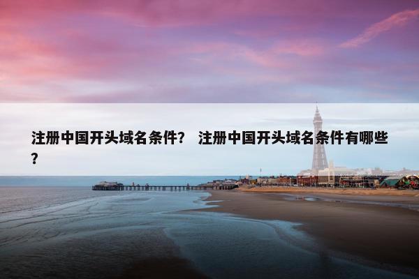 注册中国开头域名条件？ 注册中国开头域名条件有哪些？