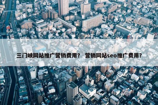 三门峡网站推广营销费用？ 营销网站seo推广费用？