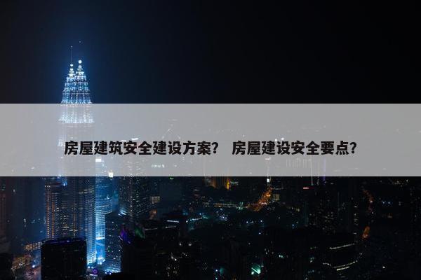 房屋建筑安全建设方案？ 房屋建设安全要点？