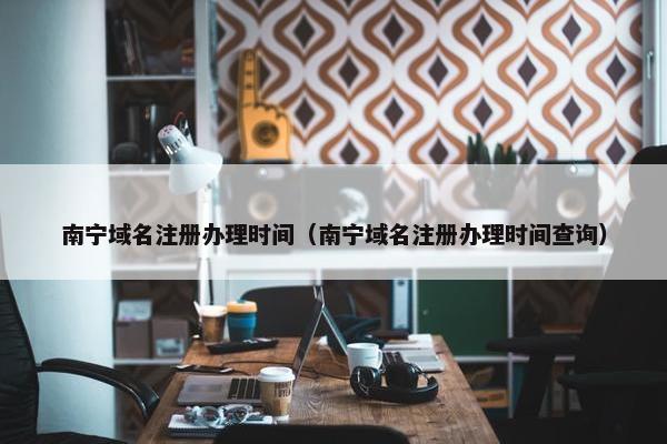 南宁域名注册办理时间（南宁域名注册办理时间查询）
