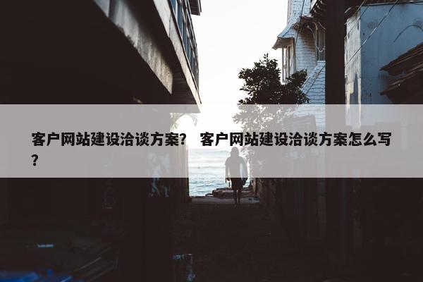 客户网站建设洽谈方案？ 客户网站建设洽谈方案怎么写？