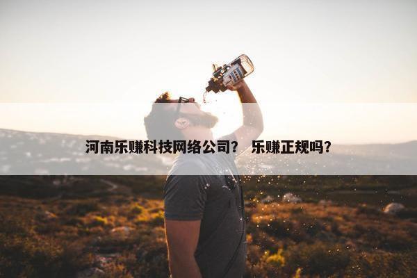 河南乐赚科技网络公司？ 乐赚正规吗？