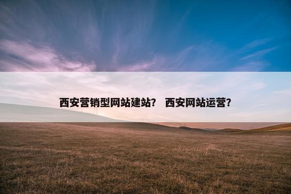 西安营销型网站建站？ 西安网站运营？