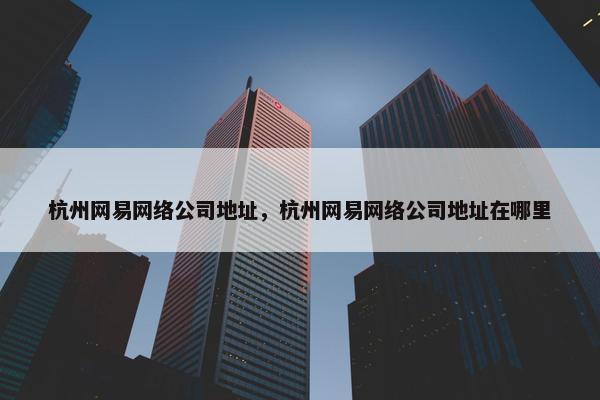 杭州网易网络公司地址，杭州网易网络公司地址在哪里