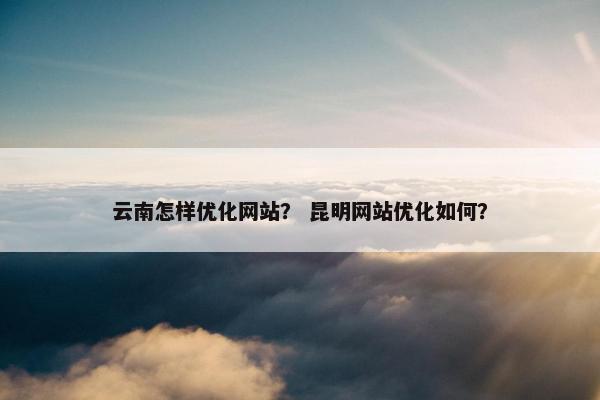 云南怎样优化网站？ 昆明网站优化如何？