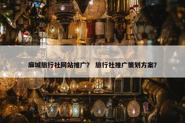 麻城旅行社网站推广？ 旅行社推广策划方案？
