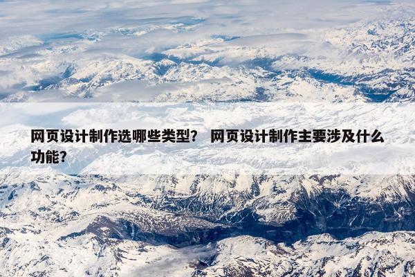网页设计制作选哪些类型？ 网页设计制作主要涉及什么功能？