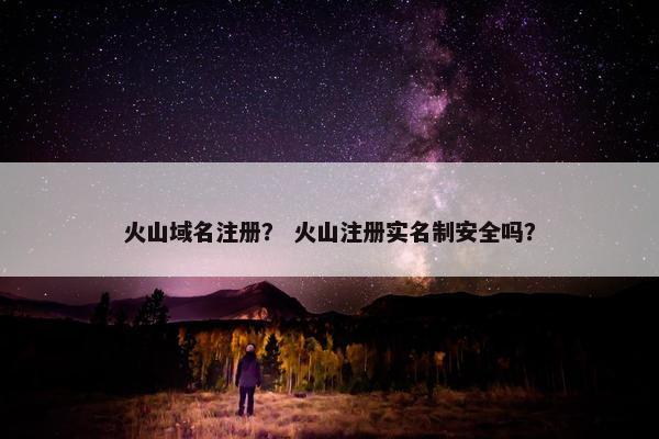 火山域名注册？ 火山注册实名制安全吗？