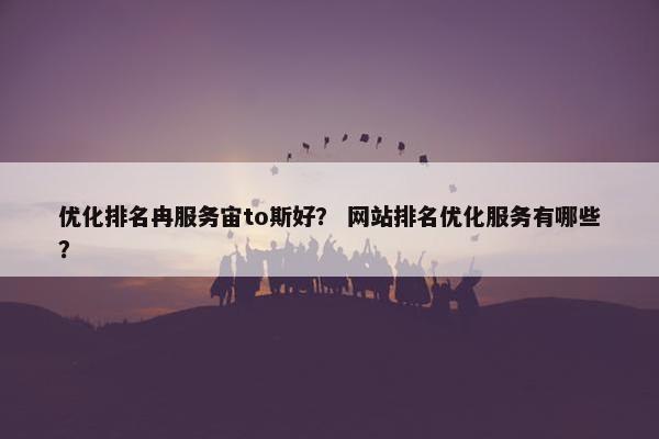 优化排名冉服务宙to斯好？ 网站排名优化服务有哪些？