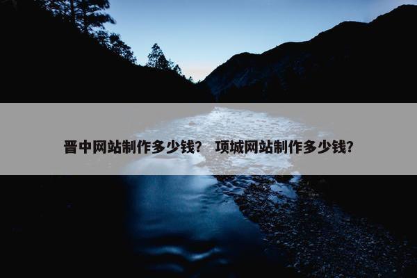 晋中网站制作多少钱？ 项城网站制作多少钱？