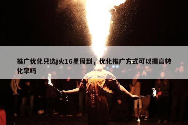 推广优化只选j火16星周到，优化推广方式可以提高转化率吗