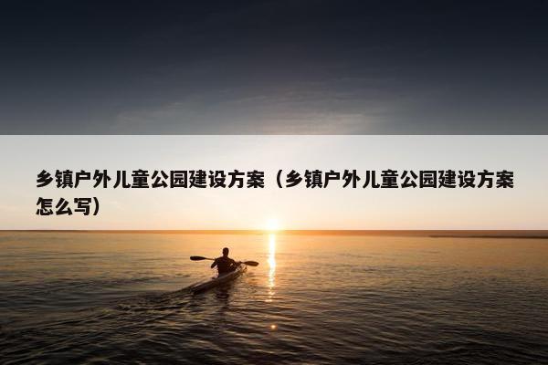 乡镇户外儿童公园建设方案（乡镇户外儿童公园建设方案怎么写）