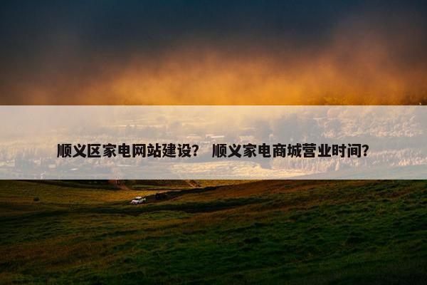 顺义区家电网站建设？ 顺义家电商城营业时间？
