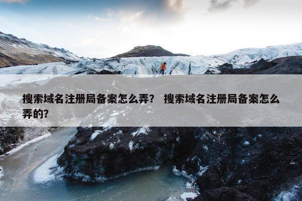 搜索域名注册局备案怎么弄？ 搜索域名注册局备案怎么弄的？