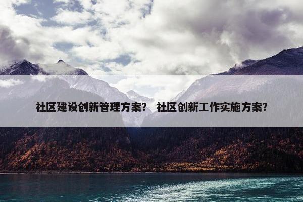 社区建设创新管理方案？ 社区创新工作实施方案？