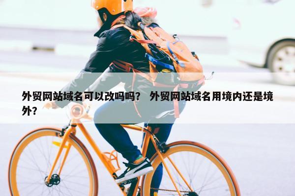 外贸网站域名可以改吗吗？ 外贸网站域名用境内还是境外？