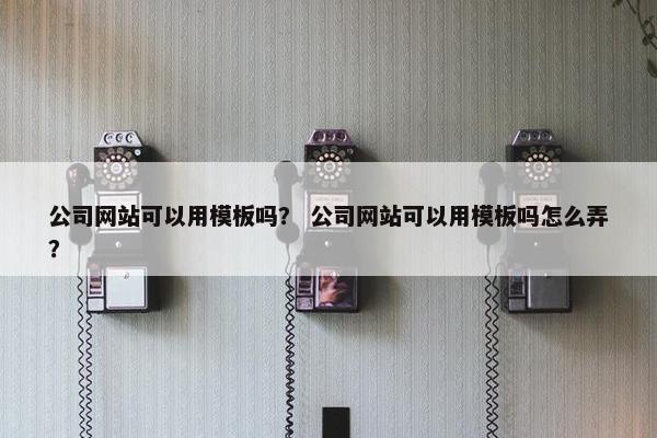公司网站可以用模板吗？ 公司网站可以用模板吗怎么弄？