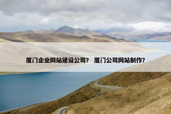 厦门企业网站建设公司？ 厦门公司网站制作？