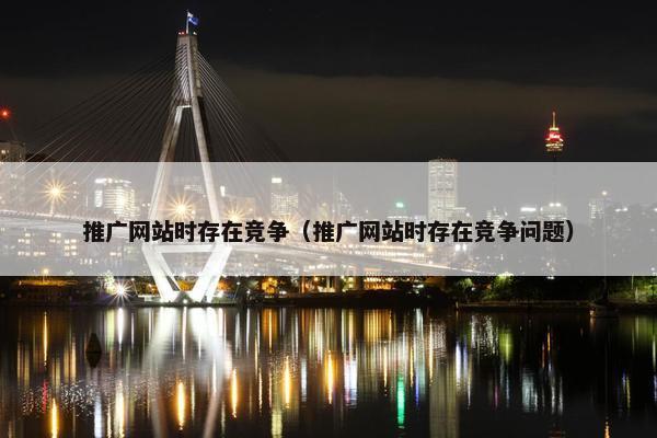 推广网站时存在竞争（推广网站时存在竞争问题）