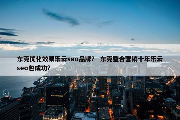 东莞优化效果乐云seo品牌？ 东莞整合营销十年乐云seo包成功？