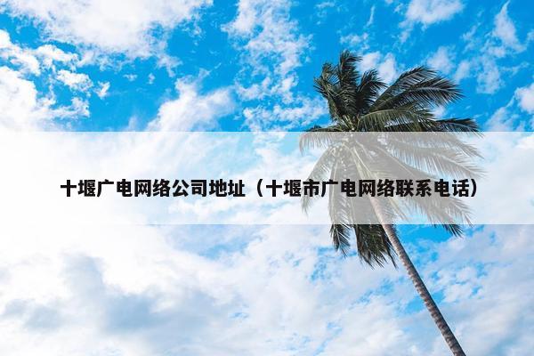 十堰广电网络公司地址（十堰市广电网络联系电话）