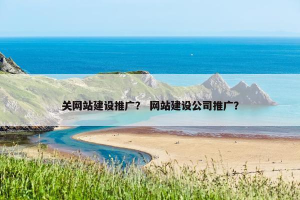 关网站建设推广？ 网站建设公司推广？