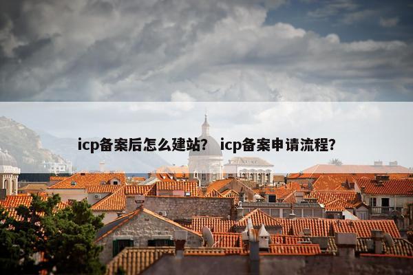 icp备案后怎么建站？ icp备案申请流程？