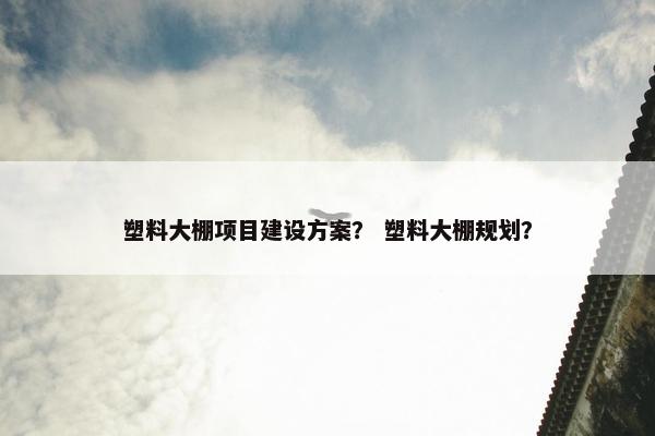 塑料大棚项目建设方案？ 塑料大棚规划？