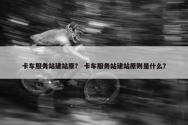卡车服务站建站原？ 卡车服务站建站原则是什么？