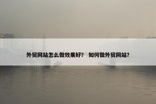 外贸网站怎么做效果好？ 如何做外贸网站？