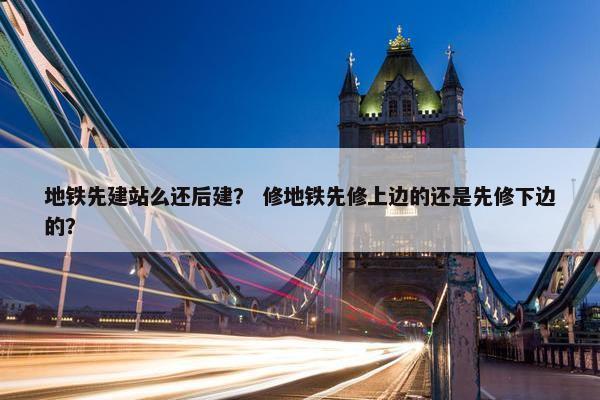 地铁先建站么还后建？ 修地铁先修上边的还是先修下边的？